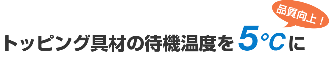 トッピング具材の待機温度を5℃に（品質向上！）